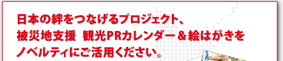 日本の絆をつなげるプロジェクト、被災地支援 観光PRカレンダー＆絵はがきをノベルティにご活用ください。