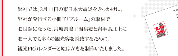 弊社では、3月11日の東日本大震災をきっかけに、弊社が発行する小冊子「ブルーム」の取材でお世話になった、宮城県鳴子温泉郷と岩手県北上にお一人でも多くの観光客を誘致するために、観光PRカレンダーと絵はがきを制作いたしました。