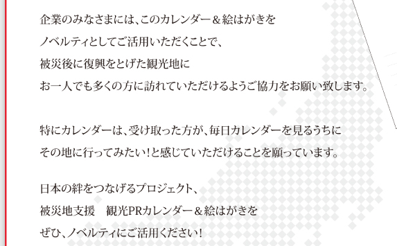 企業のみなさまには、このカレンダー&絵はがきをノベルティとしてご活用いただくことで、被災後に復興をとげた観光地にお一人でも多くの方に訪れていただけるようご協力をお願い致します。特にカレンダーは、受け取った方が、毎日カレンダーを見るうちにその地に行ってみたい！と感じていただけことを願っています。